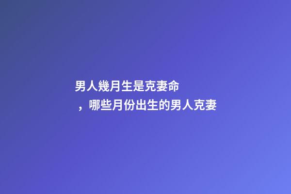 男人幾月生是克妻命，哪些月份出生的男人克妻
